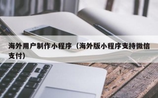 西藏海外用户制作小程序（海外版小程序支持微信支付）